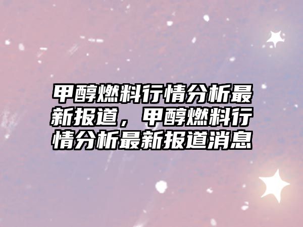 甲醇燃料行情分析最新報道，甲醇燃料行情分析最新報道消息