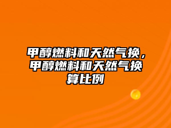 甲醇燃料和天然氣換，甲醇燃料和天然氣換算比例