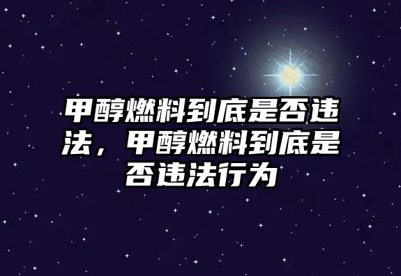 甲醇燃料到底是否違法，甲醇燃料到底是否違法行為