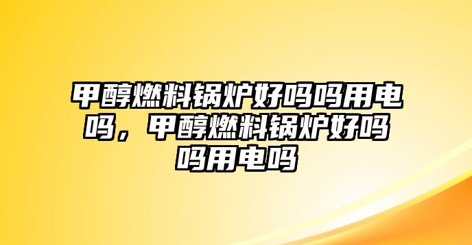 甲醇燃料鍋爐好嗎嗎用電嗎，甲醇燃料鍋爐好嗎嗎用電嗎