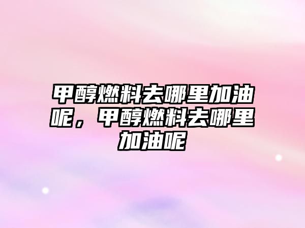 甲醇燃料去哪里加油呢，甲醇燃料去哪里加油呢