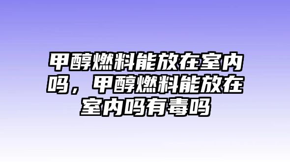 甲醇燃料能放在室內(nèi)嗎，甲醇燃料能放在室內(nèi)嗎有毒嗎
