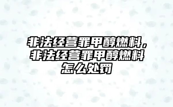 非法經(jīng)營(yíng)罪甲醇燃料，非法經(jīng)營(yíng)罪甲醇燃料怎么處罰