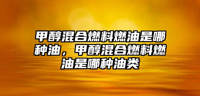 甲醇混合燃料燃油是哪種油，甲醇混合燃料燃油是哪種油類(lèi)