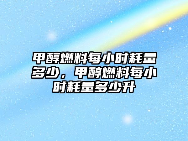 甲醇燃料每小時耗量多少，甲醇燃料每小時耗量多少升