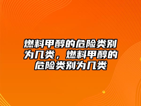 燃料甲醇的危險(xiǎn)類別為幾類，燃料甲醇的危險(xiǎn)類別為幾類