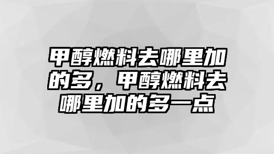 甲醇燃料去哪里加的多，甲醇燃料去哪里加的多一點