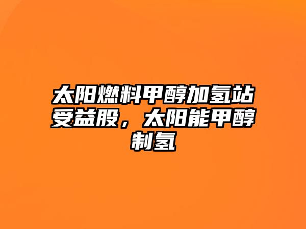 太陽燃料甲醇加氫站受益股，太陽能甲醇制氫