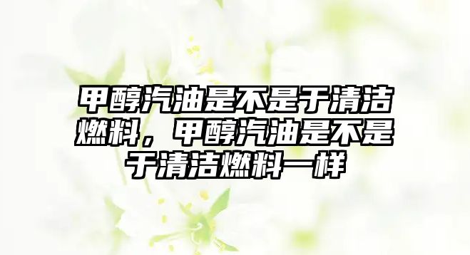 甲醇汽油是不是于清潔燃料，甲醇汽油是不是于清潔燃料一樣