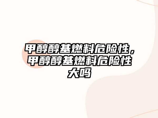 甲醇醇基燃料危險(xiǎn)性，甲醇醇基燃料危險(xiǎn)性大嗎